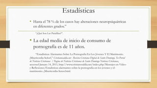 Estadísticas
• Hasta el 78 % de los casos hay alteraciones neuropsiquátricas
en diferentes grados.”
“¿Qué Son Las Parafilias?”.
• La edad media de inicio de consumo de
pornografía es de 11 años.
“Estadísticas Alarmantes Sobre La Pornografía En Los Jóvenes Y El Matrimonio.
¡Misericordia Señor!,” Cristianosaldia.net - Revista Cristiana Digital de Santo Domingo, Tu Portal
de Noticias Cristianas / Pagina de Noticias Cristianas de Santo Domingo Noticias Cristianas,
accessed January 14, 2015, http://www.cristianosaldia.net/index.php/Mensajes-en-Video-
y-Reflexiones/Estadisticas-alarmantes-sobre-la-pornografia-en-los-jovenes-y-el-
matrimonio.-¡Misericordia-Senor.html.
 