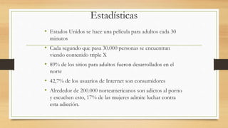 Estadísticas
• Estados Unidos se hace una película para adultos cada 30
minutos
• Cada segundo que pasa 30.000 personas se encuentran
viendo contenido triple X
• 89% de los sitios para adultos fueron desarrollados en el
norte
• 42,7% de los usuarios de Internet son consumidores
• Alrededor de 200.000 norteamericanos son adictos al porno
y escuchen esto, 17% de las mujeres admite luchar contra
esta adicción.
 