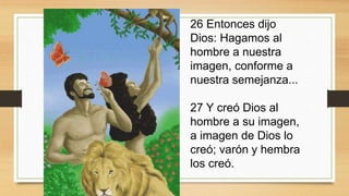 26 Entonces dijo
Dios: Hagamos al
hombre a nuestra
imagen, conforme a
nuestra semejanza...
27 Y creó Dios al
hombre a su imagen,
a imagen de Dios lo
creó; varón y hembra
los creó.
 