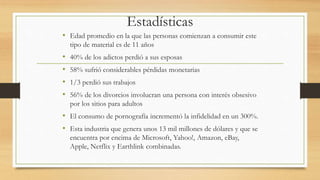 Estadísticas
• Edad promedio en la que las personas comienzan a consumir este
tipo de material es de 11 años
• 40% de los adictos perdió a sus esposas
• 58% sufrió considerables pérdidas monetarias
• 1/3 perdió sus trabajos
• 56% de los divorcios involucran una persona con interés obsesivo
por los sitios para adultos
• El consumo de pornografía incrementó la infidelidad en un 300%.
• Esta industria que genera unos 13 mil millones de dólares y que se
encuentra por encima de Microsoft, Yahoo!, Amazon, eBay,
Apple, Netflix y Earthlink combinadas.
 