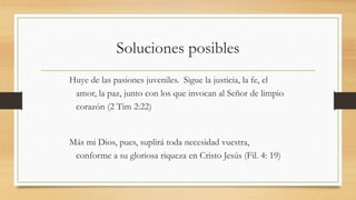 Soluciones posibles
Huye de las pasiones juveniles. Sigue la justicia, la fe, el
amor, la paz, junto con los que invocan al Señor de limpio
corazón (2 Tim 2:22)
Más mi Dios, pues, suplirá toda necesidad vuestra,
conforme a su gloriosa riqueza en Cristo Jesús (Fil. 4: 19)
 