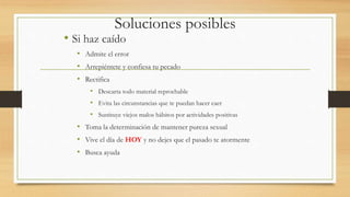 Soluciones posibles
• Si haz caído
• Admite el error
• Arrepiéntete y confiesa tu pecado
• Rectifica
• Descarta todo material reprochable
• Evita las circunstancias que te puedan hacer caer
• Sustituye viejos malos hábitos por actividades positivas
• Toma la determinación de mantener pureza sexual
• Vive el día de HOY y no dejes que el pasado te atormente
• Busca ayuda
 