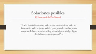 Soluciones posibles
El Secreto de la Paz Mental
“Por lo demás hermanos, todo lo que es verdadero, todo lo
honorable, todo lo justo, todo lo puro, todo lo amable, todo
lo que es de buen nombre; si hay virtud alguna, si algo digno
de alabanza, en eso pensad”…
 
