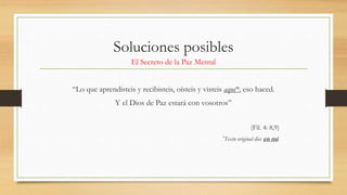 Soluciones posibles
El Secreto de la Paz Mental
“Lo que aprendisteis y recibisteis, oísteis y visteis aquí*, eso haced.
Y el Dios de Paz estará con vosotros”
(Fil. 4: 8,9)
*Texto original dice en mí.
 