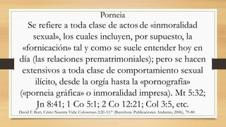 Se refiere a toda clase de actos de «inmoralidad
sexual», los cuales incluyen, por supuesto, la
«fornicación» tal y como se suele entender hoy en
día (las relaciones prematrimoniales); pero se hacen
extensivos a toda clase de comportamiento sexual
ilícito, desde la orgía hasta la «pornografía»
(«porneia gráfica» o inmoralidad impresa). Mt 5:32;
Jn 8:41; 1 Co 5:1; 2 Co 12:21; Col 3:5, etc.
David F. Burt, Cristo Nuestra Vida: Colosenses 2:20-3:17 (Barcelona: Publicaciones Andamio, 2006), 79-80.
Porneia
 