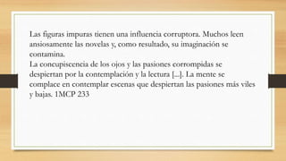 Las figuras impuras tienen una influencia corruptora. Muchos leen
ansiosamente las novelas y, como resultado, su imaginación se
contamina.
La concupiscencia de los ojos y las pasiones corrompidas se
despiertan por la contemplación y la lectura [...]. La mente se
complace en contemplar escenas que despiertan las pasiones más viles
y bajas. 1MCP 233
 