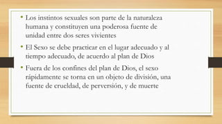 • Los instintos sexuales son parte de la naturaleza
humana y constituyen una poderosa fuente de
unidad entre dos seres vivientes
• El Sexo se debe practicar en el lugar adecuado y al
tiempo adecuado, de acuerdo al plan de Dios
• Fuera de los confines del plan de Dios, el sexo
rápidamente se torna en un objeto de división, una
fuente de crueldad, de perversión, y de muerte
 