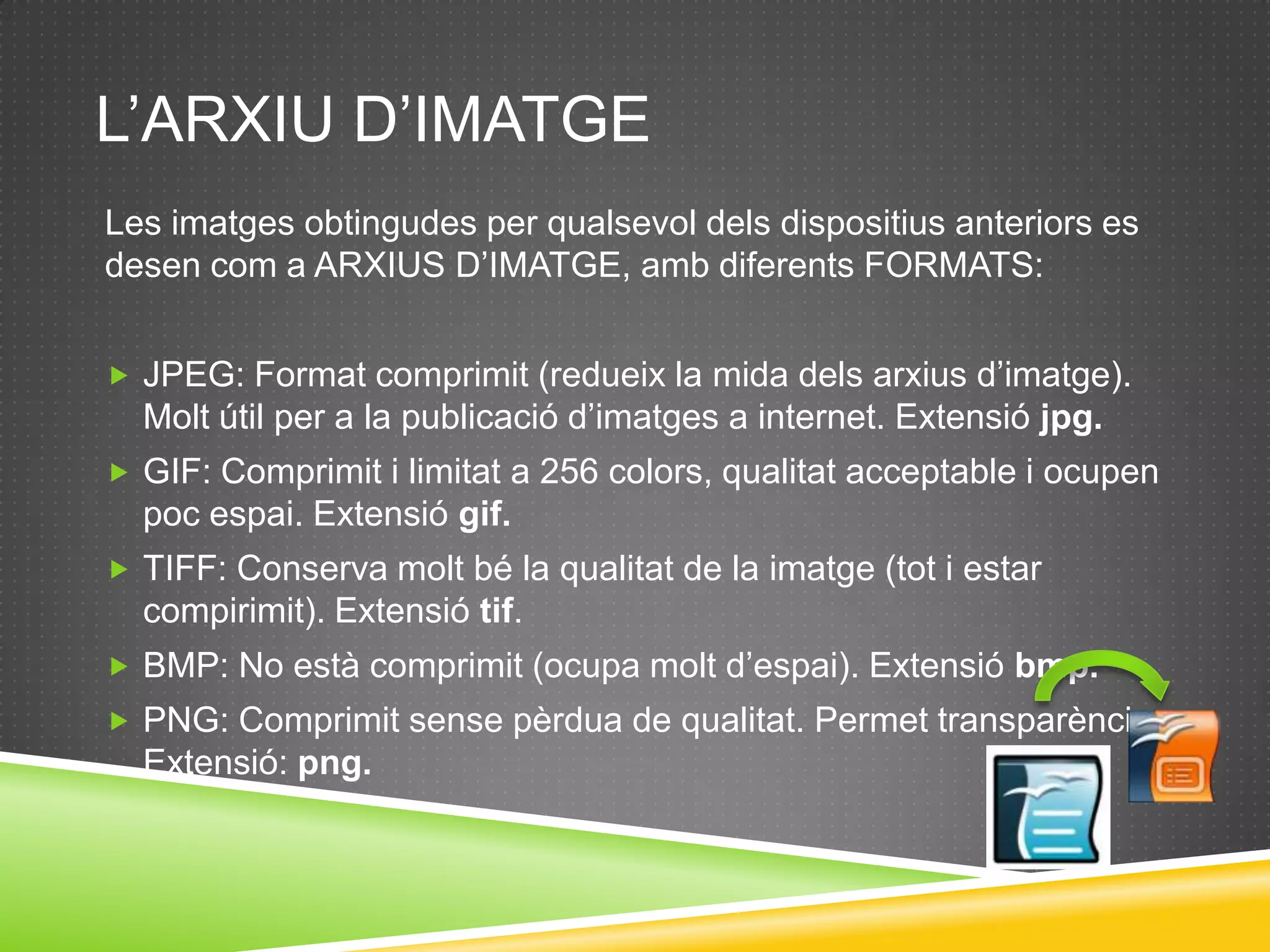 L’ARXIU D’IMATGE
Les imatges obtingudes per qualsevol dels dispositius anteriors es
desen com a ARXIUS D’IMATGE, amb diferents FORMATS:


 JPEG: Format comprimit (redueix la mida dels arxius d’imatge).
  Molt útil per a la publicació d’imatges a internet. Extensió jpg.
 GIF: Comprimit i limitat a 256 colors, qualitat acceptable i ocupen
  poc espai. Extensió gif.
 TIFF: Conserva molt bé la qualitat de la imatge (tot i estar
  compirimit). Extensió tif.
 BMP: No està comprimit (ocupa molt d’espai). Extensió bmp.
 PNG: Comprimit sense pèrdua de qualitat. Permet transparència.
  Extensió: png.
 