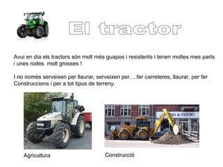 Avui en dia els tractors són molt més guapos i resistents i tenen moltes mes parts
i unes rodes molt grosses !
I no només serveixen per llaurar, serveixen per….fer carreteres, llaurar, per fer
Construccions i per a tot tipus de terreny.
Agricultura Construcció
 