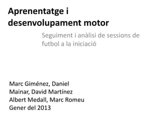Aprenentatge i
desenvolupament motor
          Seguiment i anàlisi de sessions de
          futbol a la iniciació




Marc Giménez, Daniel
Mainar, David Martínez
Albert Medall, Marc Romeu
Gener del 2013
 