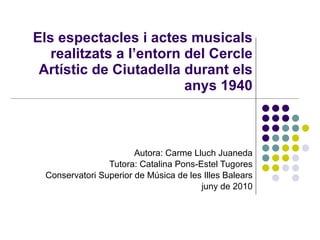 Els espectacles i actes musicals realitzats a l’entorn del Cercle Artístic de Ciutadella durant els anys 1940 Autora: Carme Lluch Juaneda Tutora: Catalina Pons-Estel Tugores Conservatori Superior de Música de les Illes Balears juny de 2010 