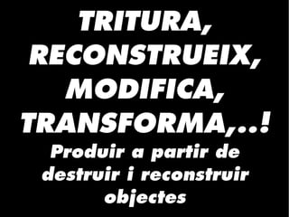 TRITURA,
RECONSTRUEIX,
MODIFICA,
TRANSFORMA,..!
Produir a partir de
destruir i reconstruir
objectes
 