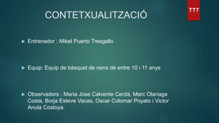CONTETXUALITZACIÓ
 Entrenador : Mikel Puerto Tresgallo
 Equip: Equip de bàsquet de nens de entre 10 i 11 anys
 Observadors : Maria Jose Calvente Cerdà, Marc Olariaga
Costa, Borja Esteve Vacas, Oscar Colomar Poyato i Victor
Anula Costoya.
 