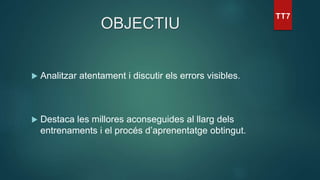 OBJECTIU
 Analitzar atentament i discutir els errors visibles.
 Destaca les millores aconseguides al llarg dels
entrenaments i el procés d’aprenentatge obtingut.
 