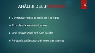 ANÀLISI DELS ERRORS
 L’entrenador només es centra en el seu grup
 Poca claredat en les explicacions
 Grup gran de treball amb poca activitat
 Pèrdua de paciència amb els errors dels alumnes
 