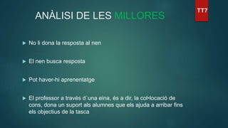 ANÀLISI DE LES MILLORES
 No li dona la resposta al nen
 El nen busca resposta
 Pot haver-hi aprenentatge
 El professor a través d´una eina, és a dir, la col•locació de
cons, dona un suport als alumnes que els ajuda a arribar fins
els objectius de la tasca
 