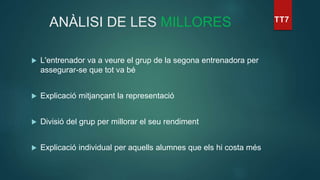 ANÀLISI DE LES MILLORES
 L'entrenador va a veure el grup de la segona entrenadora per
assegurar-se que tot va bé
 Explicació mitjançant la representació
 Divisió del grup per millorar el seu rendiment
 Explicació individual per aquells alumnes que els hi costa més
 