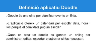 Definició aplicatiu Doodle
.-Doodle és una eina per planificar events en línia.
.-L´aplicació ofereix un calendari per escollir data, hora i
lloc perquè el convidats puguin escollir.
.-Quan es crea un doodle es genera un enllaç per
administrar, editar, exportar o esborrar si fos necessari.
 