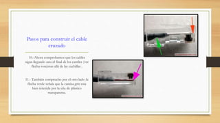 Pasos para construir el cable 
cruzado 
10.-Ahora comprobamos que los cables 
sigan llegando asta el final de los carriles (ver 
flecha rosa)mas allá de las cuchillas . 
11.- También compruebo por el otro lado :la 
flecha verde señala que la camisa gris esta 
bien retenida por la uña de plástico 
transparente. 
 