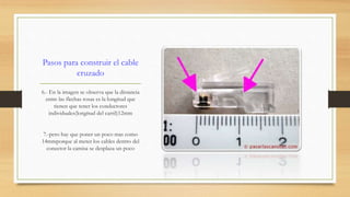 Pasos para construir el cable 
cruzado 
6.- En la imagen se observa que la distancia 
entre las flechas rosas es la longitud que 
tienen que tener los conductores 
individuales(longitud del carril)12mm 
7.-pero hay que poner un poco mas como 
14mmporque al meter los cables dentro del 
conector la camisa se desplaza un poco 
 