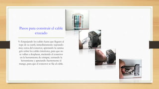 Pasos para construir el cable 
cruzado 
9.-Empujando los cables hasta que lleguen al 
tope de su carril, inmediatamente sujetando 
muy cerca del conector, apretando la camisa 
gris sobre los cables interiores, para que no 
se vallan a desplazar, metiendo el conector 
en la herramienta de crimpar, cerrando la 
herramienta y apretando fuertemente el 
mango, para que el conector se fije al cable. 
 