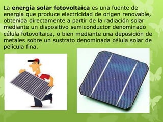La energía solar fotovoltaica es una fuente de
energía que produce electricidad de origen renovable,
obtenida directamente a partir de la radiación solar
mediante un dispositivo semiconductor denominado
célula fotovoltaica, o bien mediante una deposición de
metales sobre un sustrato denominada célula solar de
película fina.
 