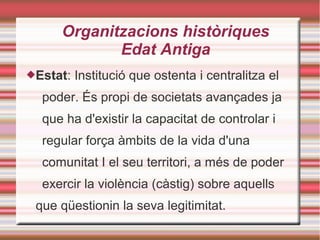 Organitzacions històriques
Edat Antiga
Estat: Institució que ostenta i centralitza el
poder. És propi de societats avançades ja
que ha d'existir la capacitat de controlar i
regular força àmbits de la vida d'una
comunitat I el seu territori, a més de poder
exercir la violència (càstig) sobre aquells
que qüestionin la seva legitimitat.
 