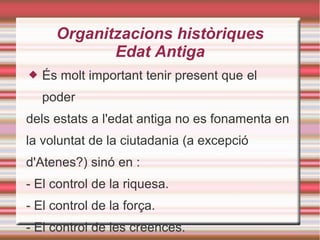 Organitzacions històriques
Edat Antiga
 És molt important tenir present que el
poder
dels estats a l'edat antiga no es fonamenta en
la voluntat de la ciutadania (a excepció
d'Atenes?) sinó en :
- El control de la riquesa.
- El control de la força.
- El control de les creences.
 