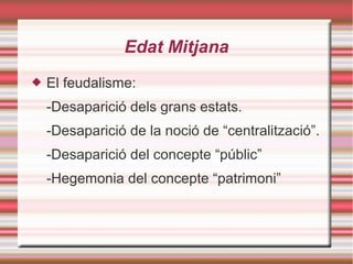 Edat Mitjana
 El feudalisme:
-Desaparició dels grans estats.
-Desaparició de la noció de “centralització”.
-Desaparició del concepte “públic”
-Hegemonia del concepte “patrimoni”
 