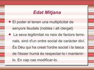 Edat Mitjana
 El poder el tenen una multiplicitat de
senyors feudals (nobles i alt clergat)
 La seva legitimitat no neix de factors terre-
nals, sinó d'un ordre social de caràcter diví.
És Déu qui ha creat l'ordre social i la tasca
de l'ésser humà és respectar-lo i mantenir-
lo. En cap cas modificar-lo.
 