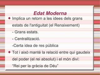 Edat Moderna
 Implica un retorn a les idees dels grans
estats de l'antiguitat (el Renaixement)
- Grans estats.
- Centralització.
-Certa idea de res pública
 Tot i això manté la relació entre qui gaudeix
del poder (el rei absolut) i el món diví:
“Rei per la gràcia de Déu”
 