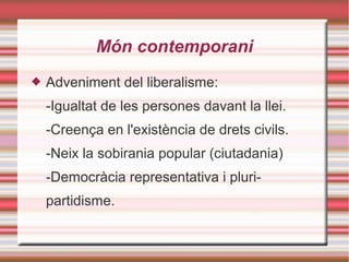 Món contemporani
 Adveniment del liberalisme:
-Igualtat de les persones davant la llei.
-Creença en l'existència de drets civils.
-Neix la sobirania popular (ciutadania)
-Democràcia representativa i pluri-
partidisme.
 
