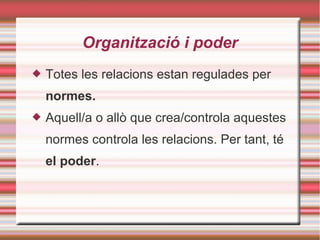 Organització i poder
 Totes les relacions estan regulades per
normes.
 Aquell/a o allò que crea/controla aquestes
normes controla les relacions. Per tant, té
el poder.
 