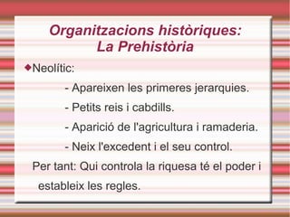 Organitzacions històriques:
La Prehistòria
Neolític:
- Apareixen les primeres jerarquies.
- Petits reis i cabdills.
- Aparició de l'agricultura i ramaderia.
- Neix l'excedent i el seu control.
Per tant: Qui controla la riquesa té el poder i
estableix les regles.
 