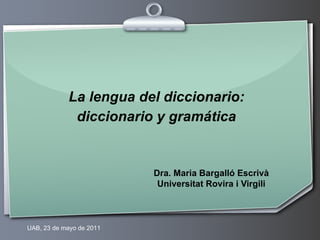 La lengua del diccionario:
             diccionario y gramática


                          Dra. Maria Bargalló Escrivà
                           Universitat Rovira i Virgili



UAB, 23 de mayo de 2011
 