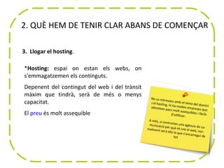 2. QUÈ HEM DE TENIR CLAR ABANS DE COMENÇAR

3. Llogar el hosting.

*Hosting: espai on estan els webs, on
s'emmagatzemen els continguts.
Depenent del contingut del web i del trànsit
màxim que tindrà, serà de més o menys
capacitat.
El preu és molt assequible
 