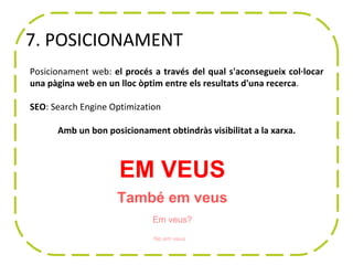 7. POSICIONAMENT
Posicionament web: el procés a través del qual s'aconsegueix col·locar
una pàgina web en un lloc òptim entre els resultats d'una recerca.

SEO: Search Engine Optimization

      Amb un bon posicionament obtindràs visibilitat a la xarxa.



                     EM VEUS
                    També em veus
                             Em veus?

                             No em veus
 
