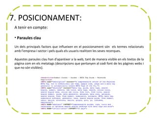 7. POSICIONAMENT:
 A tenir en compte:

 • Paraules clau

 Un dels principals factors que influeixen en el posicionament són els termes relacionats
 amb l’empresa i sector i pels quals els usuaris realitzen les seves recerques.

 Aquestes paraules clau han d'aparèixer a la web, tant de manera visible en els textos de la
 pàgina com en els metatags (descripcions que pertanyen al codi font de les pàgines webs i
 que no són visibles).
 