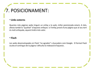 7. POSICIONAMENT:
 • Links externs

 Quantes més pàgines webs tinguin un enllaç a la web, millor posicionada estarà. A més,
 afecta també la “qualitat” d'aquests enllaços: si l'enllaç prové d'una pàgina que al seu torn
 és molt enllaçada, aquest tindrà més valor.


 • Flash

 Les webs desenvolupades en Flash “no agraden” a buscadors com Google. El format Flash
 oculta el contingut de la pàgina i dificulta la indexació d’aquesta .
 