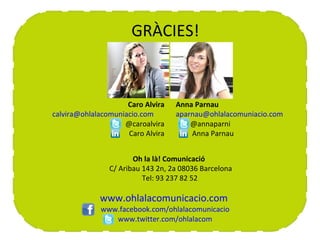 CONTACTE                GRÀCIES!


                       Caro Alvira   Anna Parnau
  calvira@ohlalacomuniacio.com       aparnau@ohlalacomuniacio.com
                      @caroalvira        @annaparni
                       Caro Alvira       Anna Parnau


                         Oh la là! Comunicació
                  C/ Aribau 143 2n, 2a 08036 Barcelona
                            Tel: 93 237 82 52

               www.ohlalacomunicacio.com
               www.facebook.com/ohlalacomunicacio
                  www.twitter.com/ohlalacom
 