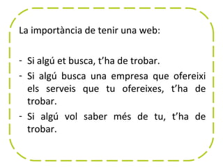 La importància de tenir una web:

- Si algú et busca, t’ha de trobar.
- Si algú busca una empresa que ofereixi
  els serveis que tu ofereixes, t’ha de
  trobar.
- Si algú vol saber més de tu, t’ha de
  trobar.
 
