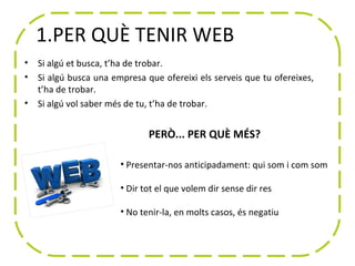1.PER QUÈ TENIR WEB
•   Si algú et busca, t’ha de trobar.
•   Si algú busca una empresa que ofereixi els serveis que tu ofereixes,
    t’ha de trobar.
•   Si algú vol saber més de tu, t’ha de trobar.


                               PERÒ... PER QUÈ MÉS?

                        • Presentar-nos anticipadament: qui som i com som

                        • Dir tot el que volem dir sense dir res

                        • No tenir-la, en molts casos, és negatiu
 