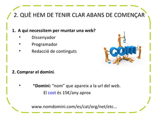 2. QUÈ HEM DE TENIR CLAR ABANS DE COMENÇAR

1. A qui necessitem per muntar una web?
   •      Dissenyador
   •      Programador
   •      Redacció de continguts



2. Comprar el domini.

   •      *Domini: “nom” que apareix a la url del web.
              El cost és 15€/any aprox

         www.nomdomini.com/es/cat/org/net/etc...
 