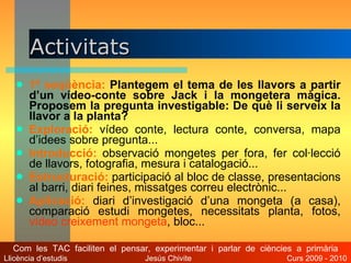 Activitats  1ª seqüència:   Plantegem el tema de les llavors a partir d’un vídeo-conte sobre Jack i la mongetera màgica. Proposem la pregunta investigable: De què li serveix la llavor a la planta?   Exploració:   vídeo conte, lectura conte, conversa, mapa d’idees sobre pregunta...  Introducció:   observació mongetes per fora, fer col·lecció de llavors, fotografia, mesura i catalogació... Estructuració:  participació al   bloc de classe, presentacions al barri, diari feines, missatges correu electrònic...  Aplicació:   diari d’investigació d’una mongeta (a casa),   comparació estudi mongetes, necessitats planta, fotos,  vídeo creixement mongeta , bloc... Com  les  TAC  faciliten  el  pensar,  experimentar  i  parlar  de  ciències  a  primària Llicència d’estudis  Jesús Chivite  Curs 2009 - 2010 