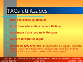 TACs utilitzades Bloc a la classe de ciències Lupa Binocular amb la càmera Moticam La càmera d’alta resolució Moticam Càmera fotogràfica digital Recursos  TAC  diversos:  processador de textos, pissarra digital, jocs de simulacions, aplicacions web 2.0: mapes d’idees, blocs, puzles, museu virtual mongeta... Com  les  TAC  faciliten  el  pensar,  experimentar  i  parlar  de  ciències  a  primària Llicència d’estudis  Jesús Chivite  Curs 2009 - 2010 