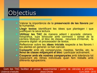 Objectius Valorar la importància de la  preservació de les llavors  per la humanitat. Llegir textos  identificant les idees que plantegen i que justifiquen la seva lectura. Utilitzar les TAC  de manera adient i acurada: càmera  fotogràfica, lupa binocular amb connexió i sense de la càmera Moticam, el bloc de classe,  recursos d’Internet,  la pissarra digital i el processador de textos. Reflexionar sobre les  idees inicials  respecte a les llavors i les plantes en general i si han canviat. Compartir  amb els companys/es, mestres, família, etc. la  feina de classe mitjançant el bloc  i participar activament. Cooperar amb els nostres companys/es  amb tolerància tot respectant els ritmes individuals quan fem treballs amb diferents agrupacions. Com  les  TAC  faciliten  el  pensar,  experimentar  i  parlar  de  ciències  a  primària Llicència d’estudis  Jesús Chivite  Curs 2009 - 2010 