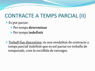 CONTRACTE A TEMPS PARCIAL (II),[object Object],Es pot pactar:,[object Object],Per temps determinat,[object Object],Per temps indefinit,[object Object],Treball fixe discontinu: és una modalitat de contracte a temps parcial indefinit que es sol pactar en treballs de temporada, com la recollida de taronges.,[object Object]