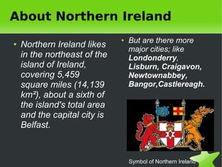 About Northern Ireland
                                      ●   But are there more
    ●   Northern Ireland likes            major cities; like
        in the northeast of the           Londonderry,
        island of Ireland,                Lisburn, Craigavon,
        covering 5,459                    Newtownabbey,
        square miles (14,139              Bangor,Castlereagh.
        km²), about a sixth of
        the island's total area
        and the capital city is
        Belfast.


                                          Symbol of Northern Ireland
 