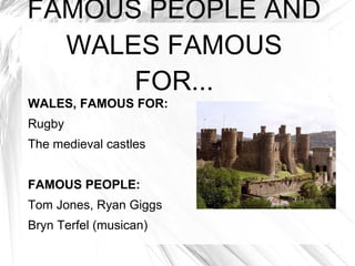 FAMOUS PEOPLE AND
  WALES FAMOUS
      FOR...
WALES, FAMOUS FOR:
Rugby
The medieval castles


FAMOUS PEOPLE:
Tom Jones, Ryan Giggs
Bryn Terfel (musican)
 