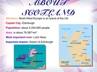 ABOUT
            SCOTLAND
Situation: North-West Europe is an island of the UK
Capital City: Edinburgh
Population: about 5.254.800 people
Area: is about 78.387 km2
Most important river: Loch Ness
Important airport: Airport of Edinburgh
 